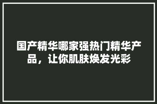 国产精华哪家强热门精华产品，让你肌肤焕发光彩