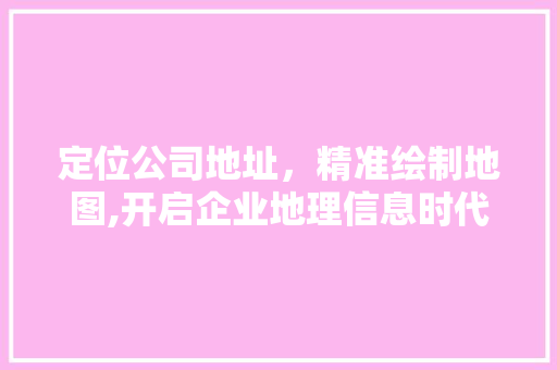 定位公司地址，精准绘制地图,开启企业地理信息时代