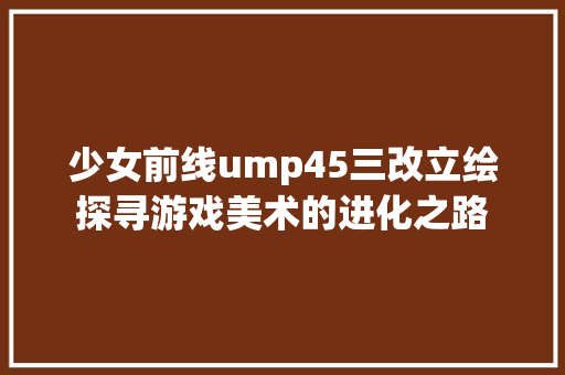 少女前线ump45三改立绘探寻游戏美术的进化之路