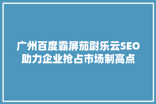 广州百度霸屏茄尉乐云SEO助力企业抢占市场制高点