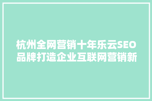 杭州全网营销十年乐云SEO品牌打造企业互联网营销新标杆