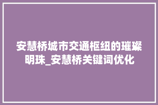 安慧桥城市交通枢纽的璀璨明珠_安慧桥关键词优化