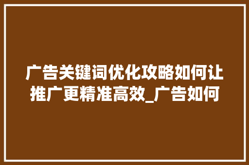 广告关键词优化攻略如何让推广更精准高效_广告如何优化关键词推广