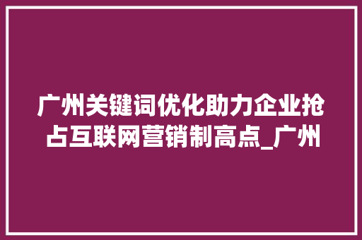 广州关键词优化助力企业抢占互联网营销制高点_广州关键词优化企业