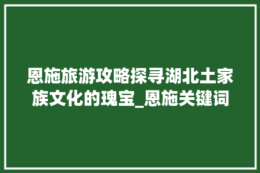 恩施旅游攻略探寻湖北土家族文化的瑰宝_恩施关键词优化主要工作