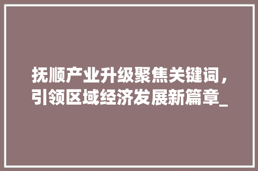 抚顺产业升级聚焦关键词，引领区域经济发展新篇章_抚顺行业关键词优化