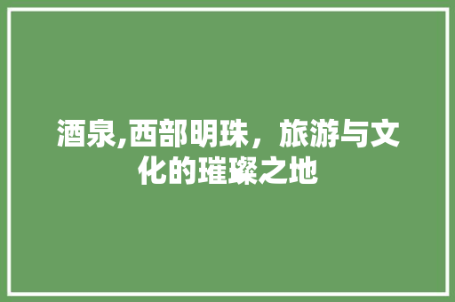 酒泉,西部明珠，旅游与文化的璀璨之地
