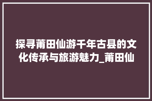 探寻莆田仙游千年古县的文化传承与旅游魅力_莆田仙游关键词优化
