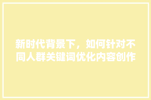 新时代背景下，如何针对不同人群关键词优化内容创作_人群关键词同时优化