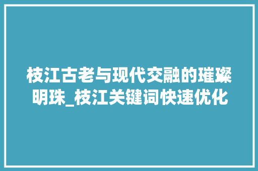 枝江古老与现代交融的璀璨明珠_枝江关键词快速优化