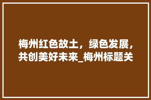 梅州红色故土，绿色发展，共创美好未来_梅州标题关键词优化