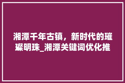 湘潭千年古镇，新时代的璀璨明珠_湘潭关键词优化推荐
