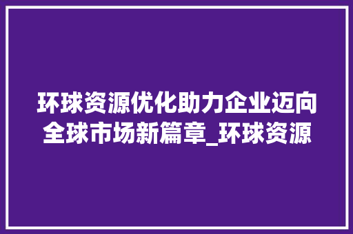 环球资源优化助力企业迈向全球市场新篇章_环球资源优化关键词