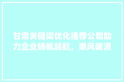 甘肃关键词优化推荐公司助力企业扬帆起航，乘风破浪_甘肃关键词优化推荐公司
