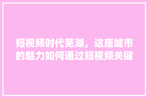 短视频时代芜湖，这座城市的魅力如何通过短视频关键词优化展现_芜湖短视频关键词优化