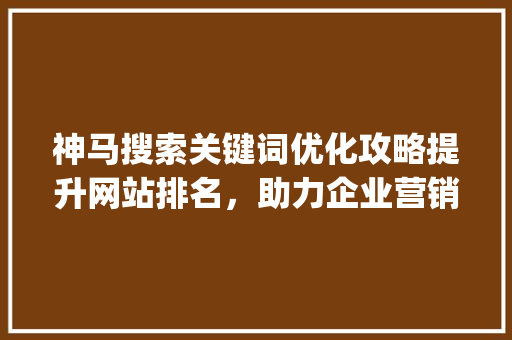 神马搜索关键词优化攻略提升网站排名，助力企业营销_关键词优化神马搜索