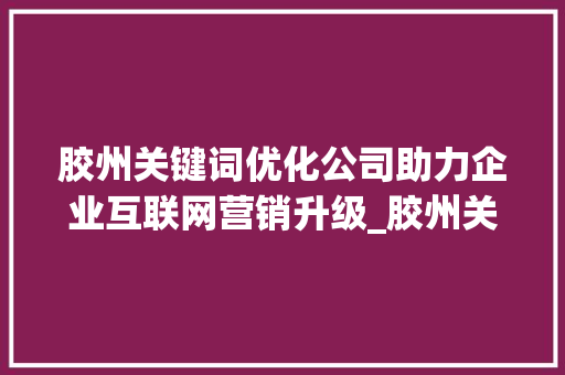 胶州关键词优化公司助力企业互联网营销升级_胶州关键词优化公司