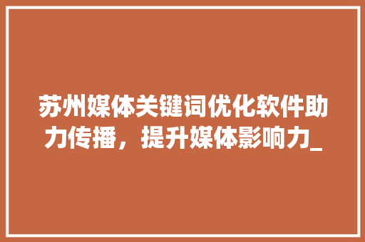 苏州媒体关键词优化软件助力传播，提升媒体影响力_苏州媒体关键词优化软件