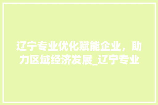 辽宁专业优化赋能企业，助力区域经济发展_辽宁专业优化关键词