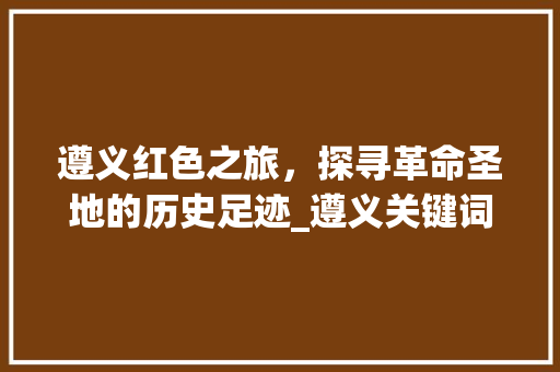 遵义红色之旅，探寻革命圣地的历史足迹_遵义关键词优化靠谱