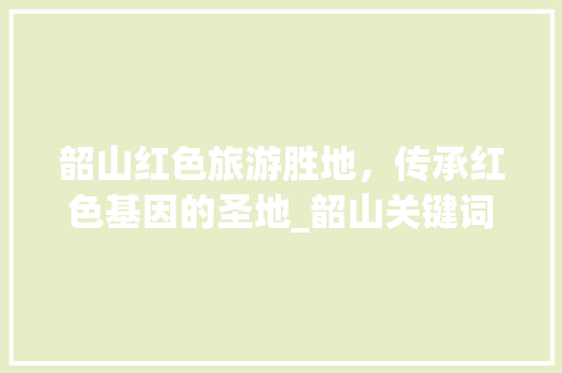 韶山红色旅游胜地，传承红色基因的圣地_韶山关键词排名优化