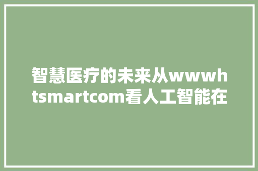 智慧医疗的未来从wwwhtsmartcom看人工智能在医疗领域的应用与发展