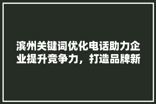 滨州关键词优化电话助力企业提升竞争力，打造品牌新高度