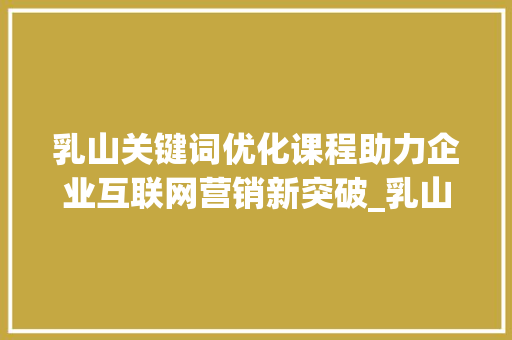 乳山关键词优化课程助力企业互联网营销新突破_乳山关键词优化课程
