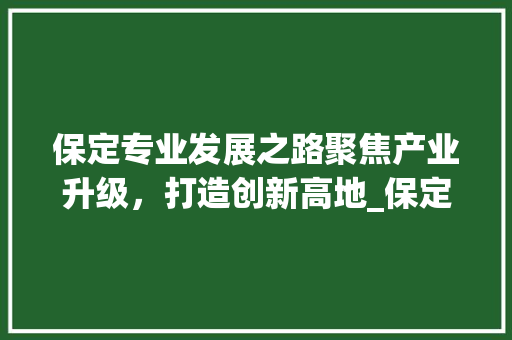 保定专业发展之路聚焦产业升级，打造创新高地_保定专业关键词优化