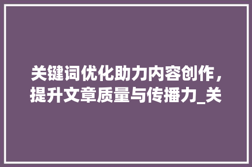 关键词优化助力内容创作，提升文章质量与传播力_关键词优化怎么制作