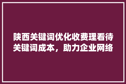 陕西关键词优化收费理看待关键词成本，助力企业网络营销_陕西关键词优化怎样收费