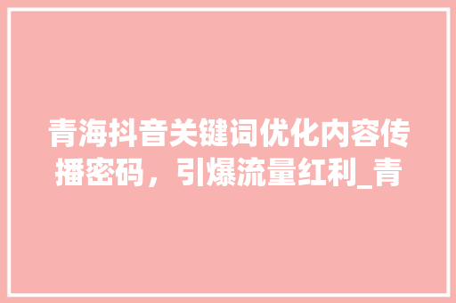 青海抖音关键词优化内容传播密码，引爆流量红利_青海抖音关键词优化方法