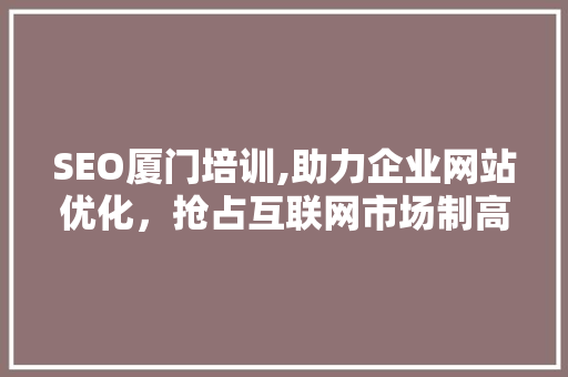 SEO厦门培训,助力企业网站优化，抢占互联网市场制高点