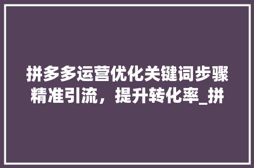 拼多多运营优化关键词步骤精准引流，提升转化率_拼多多运营优化关键词