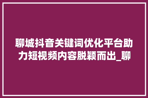 聊城抖音关键词优化平台助力短视频内容脱颖而出_聊城抖音关键词优化平台
