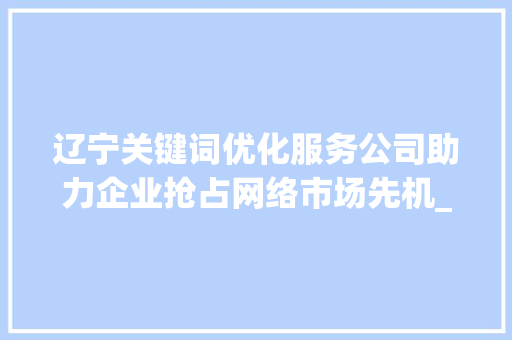 辽宁关键词优化服务公司助力企业抢占网络市场先机_辽宁关键词优化服务公司