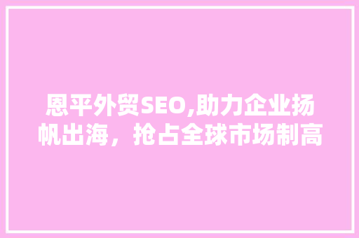 恩平外贸SEO,助力企业扬帆出海，抢占全球市场制高点