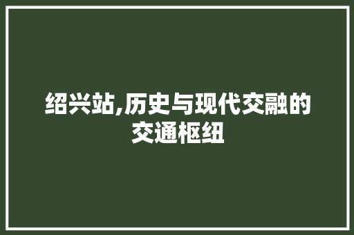 绍兴站,历史与现代交融的交通枢纽