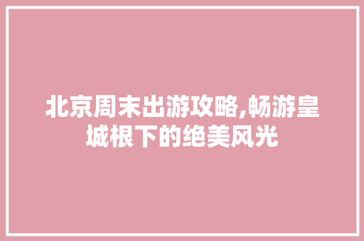 北京周末出游攻略,畅游皇城根下的绝美风光