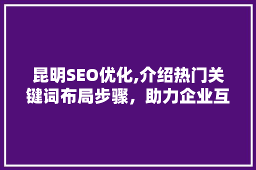 昆明SEO优化,介绍热门关键词布局步骤，助力企业互联网营销腾飞
