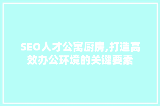 SEO人才公寓厨房,打造高效办公环境的关键要素