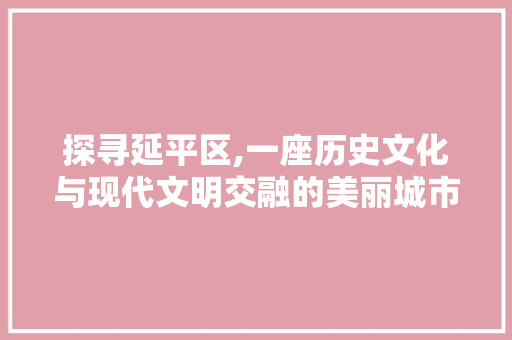 探寻延平区,一座历史文化与现代文明交融的美丽城市
