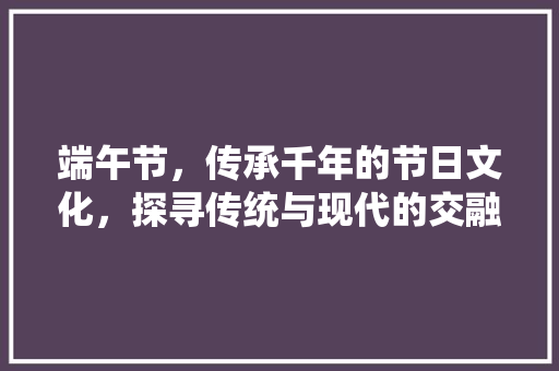 端午节，传承千年的节日文化，探寻传统与现代的交融