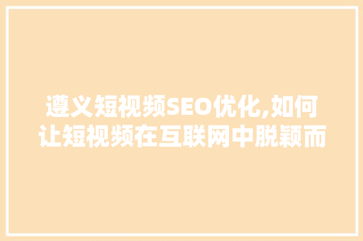 遵义短视频SEO优化,如何让短视频在互联网中脱颖而出