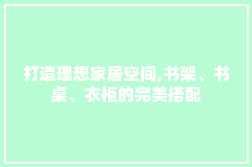 打造理想家居空间,书架、书桌、衣柜的完美搭配