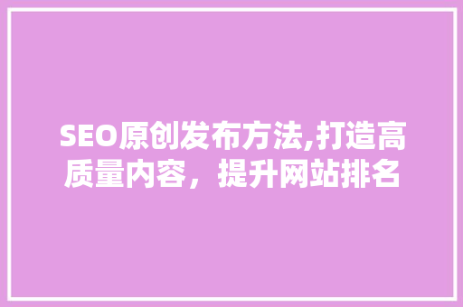 SEO原创发布方法,打造高质量内容，提升网站排名