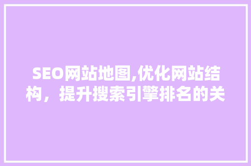 SEO网站地图,优化网站结构，提升搜索引擎排名的关键步骤