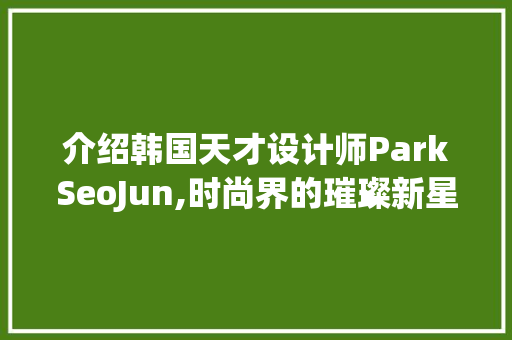 介绍韩国天才设计师ParkSeoJun,时尚界的璀璨新星