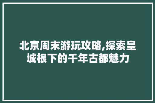 北京周末游玩攻略,探索皇城根下的千年古都魅力