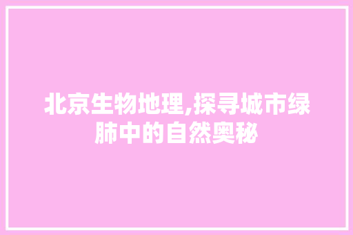 北京生物地理,探寻城市绿肺中的自然奥秘